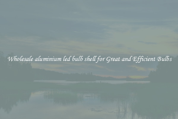 Wholesale aluminium led bulb shell for Great and Efficient Bulbs