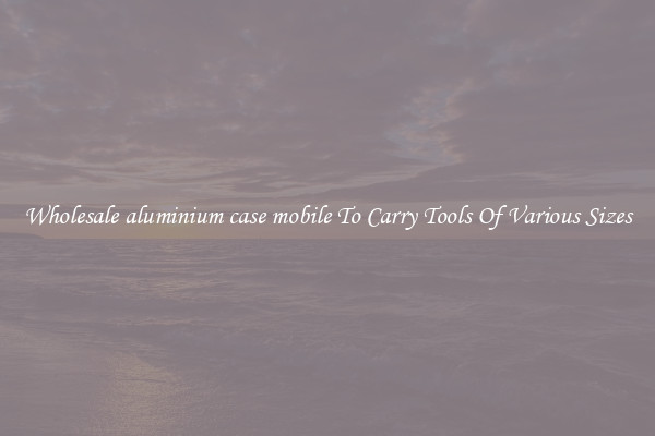 Wholesale aluminium case mobile To Carry Tools Of Various Sizes